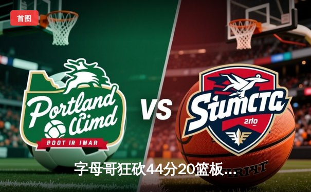 字母哥狂砍44分20篮板致敬传奇，雄鹿主场加时险胜76人